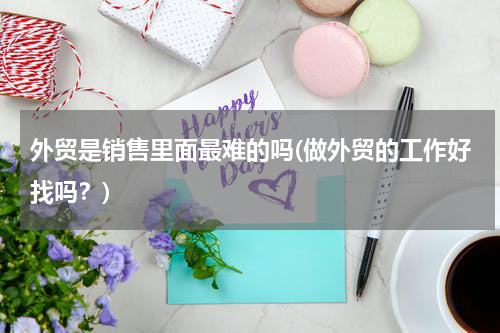 外贸是销售里面最难的吗(做外贸的工作好找吗？)