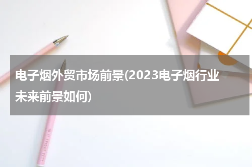 电子烟外贸市场前景(2023电子烟行业未来前景如何)