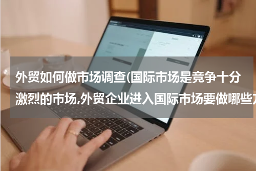 外贸如何做市场调查(国际市场是竞争十分激烈的市场,外贸企业进入国际市场要做哪些方面的市场调研)