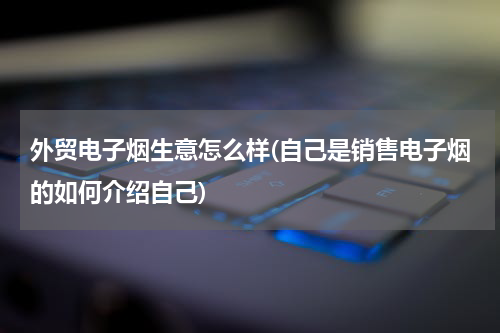 外贸电子烟生意怎么样(自己是销售电子烟的如何介绍自己)