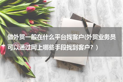 做外贸一般在什么平台找客户(外贸业务员可以通过网上哪些手段找到客户？)