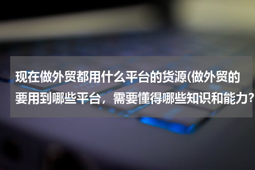 现在做外贸都用什么平台的货源(做外贸的要用到哪些平台，需要懂得哪些知识和能力？)