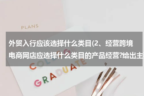 外贸入行应该选择什么类目(2、经营跨境电商网店应选择什么类目的产品经营?给出主要的选择理由。)