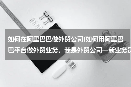 如何在阿里巴巴做外贸公司(如何用阿里巴巴平台做外贸业务，我是外贸公司一新业务员)