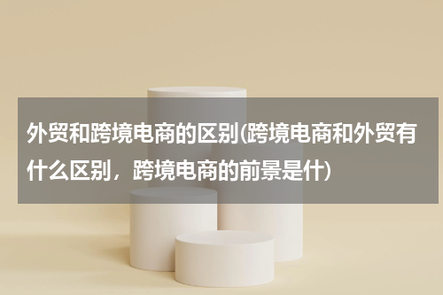 外贸和跨境电商的区别(跨境电商和外贸有什么区别，跨境电商的前景是什)