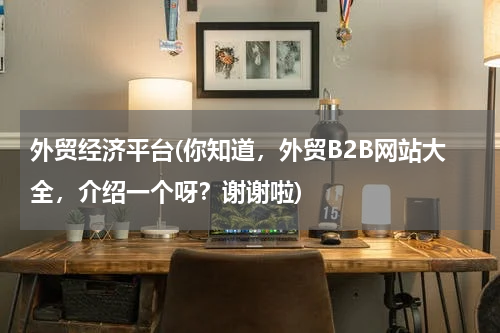 外贸经济平台(你知道，外贸B2B网站大全，介绍一个呀？谢谢啦)