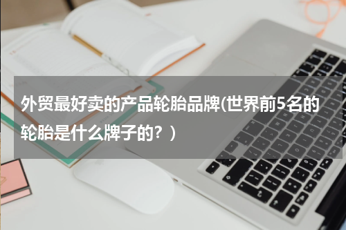 外贸最好卖的产品轮胎品牌(世界前5名的轮胎是什么牌子的？)