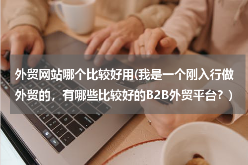 外贸网站哪个比较好用(我是一个刚入行做外贸的，有哪些比较好的B2B外贸平台？)