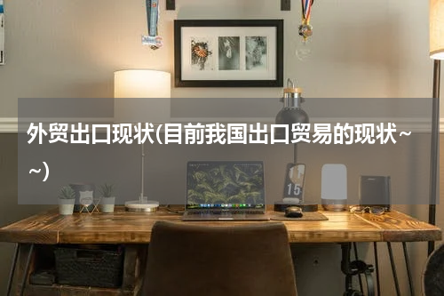 外贸出口现状(目前我国出口贸易的现状~~)