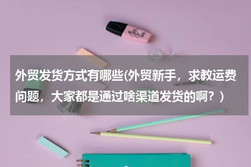 外贸发货方式有哪些(外贸新手，求教运费问题，大家都是通过啥渠道发货的啊？)