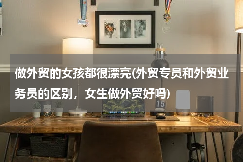 做外贸的女孩都很漂亮(外贸专员和外贸业务员的区别，女生做外贸好吗)