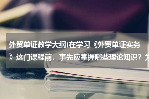外贸单证教学大纲(在学习《外贸单证实务》这门课程前，事先应掌握哪些理论知识？为什么)