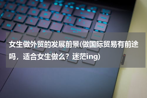 女生做外贸的发展前景(做国际贸易有前途吗，适合女生做么？迷茫ing)