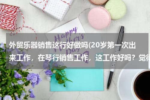 外贸乐器销售这行好做吗(20岁第一次出来工作，在琴行销售工作，这工作好吗？觉得有点怕做不好，自卑怎么办？？)