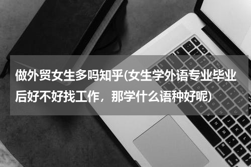 做外贸女生多吗知乎(女生学外语专业毕业后好不好找工作，那学什么语种好呢)