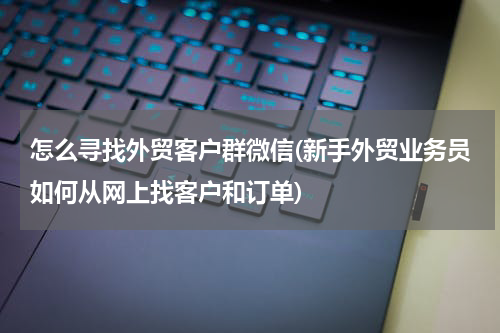 怎么寻找外贸客户群微信(新手外贸业务员如何从网上找客户和订单)