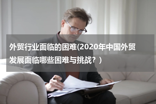 外贸行业面临的困难(2020年中国外贸发展面临哪些困难与挑战？)