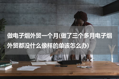 做电子烟外贸一个月(做了三个多月电子烟外贸都没什么像样的单该怎么办)