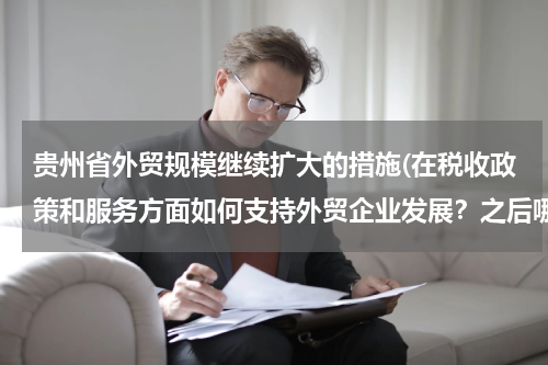 贵州省外贸规模继续扩大的措施(在税收政策和服务方面如何支持外贸企业发展？之后哪些利好举措？)