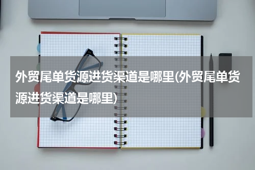 外贸尾单货源进货渠道是哪里(外贸尾单货源进货渠道是哪里)