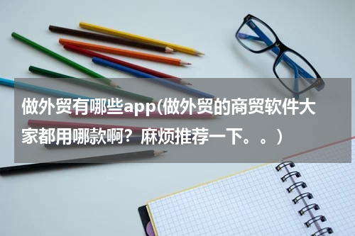 做外贸有哪些app(做外贸的商贸软件大家都用哪款啊？麻烦推荐一下。。)