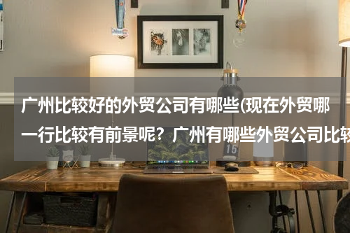 广州比较好的外贸公司有哪些(现在外贸哪一行比较有前景呢？广州有哪些外贸公司比较好呢？请各位前辈指点一下，谢谢！！)