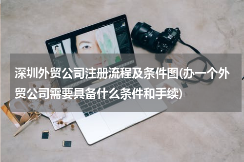 深圳外贸公司注册流程及条件图(办一个外贸公司需要具备什么条件和手续)