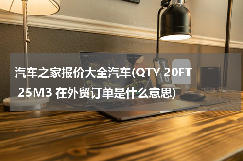 汽车之家报价大全汽车(QTY 20FT 25M3 在外贸订单是什么意思)
