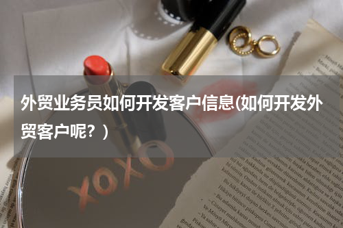 外贸业务员如何开发客户信息(如何开发外贸客户呢？)