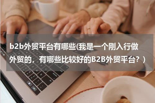 b2b外贸平台有哪些(我是一个刚入行做外贸的，有哪些比较好的B2B外贸平台？)