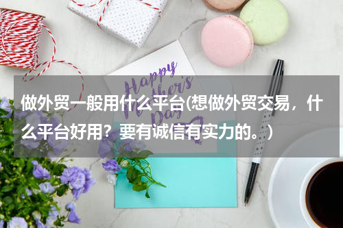 做外贸一般用什么平台(想做外贸交易，什么平台好用？要有诚信有实力的。)