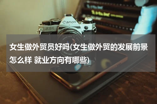 女生做外贸员好吗(女生做外贸的发展前景怎么样 就业方向有哪些)