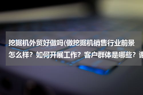 挖掘机外贸好做吗(做挖掘机销售行业前景怎么样？如何开展工作？客户群体是哪些？谢谢各位前辈！)