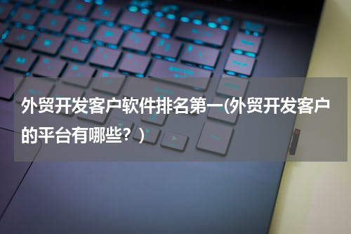 外贸开发客户软件排名第一(外贸开发客户的平台有哪些？)