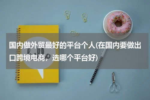 国内做外贸最好的平台个人(在国内要做出口跨境电商，选哪个平台好)