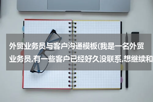 外贸业务员与客户沟通模板(我是一名外贸业务员,有一些客户已经好久没联系,想继续和他们联系,该怎么做?邮件应该怎么写??)