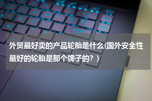 外贸最好卖的产品轮胎是什么(国外安全性最好的轮胎是那个牌子的？)