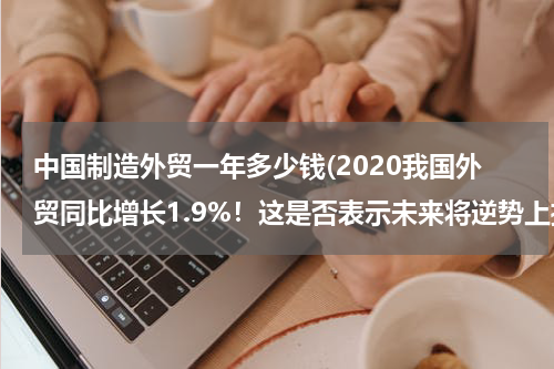 中国制造外贸一年多少钱(2020我国外贸同比增长1.9%！这是否表示未来将逆势上扬？)