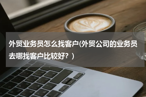 外贸业务员怎么找客户(外贸公司的业务员去哪找客户比较好？)