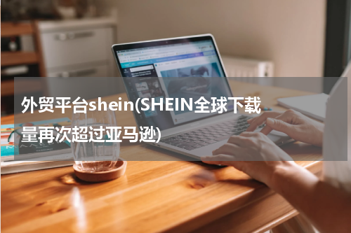 外贸平台shein(SHEIN全球下载量再次超过亚马逊)