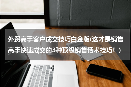 外贸高手客户成交技巧白金版(这才是销售高手快速成交的3种顶级销售话术技巧！)