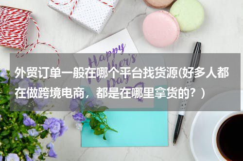 外贸订单一般在哪个平台找货源(好多人都在做跨境电商，都是在哪里拿货的？)