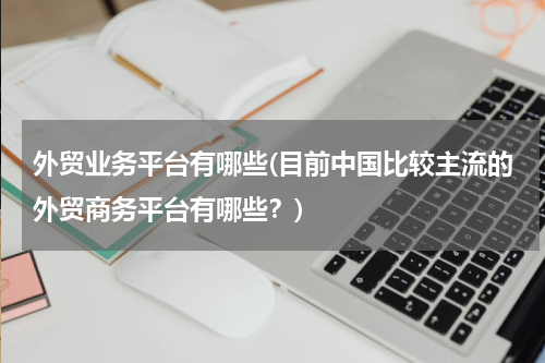 外贸业务平台有哪些(目前中国比较主流的外贸商务平台有哪些？)