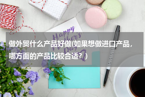 做外贸什么产品好做(如果想做进口产品，哪方面的产品比较合适？)
