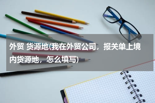 外贸 货源地(我在外贸公司，报关单上境内货源地，怎么填写)
