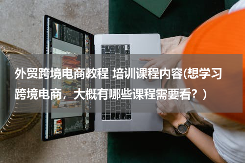 外贸跨境电商教程 培训课程内容(想学习跨境电商，大概有哪些课程需要看？)