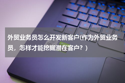 外贸业务员怎么开发新客户(作为外贸业务员，怎样才能挖掘潜在客户？)
