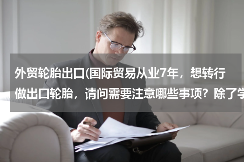 外贸轮胎出口(国际贸易从业7年，想转行做出口轮胎，请问需要注意哪些事项？除了学习相关轮胎专业术语，还有什么？)