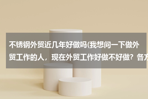 不锈钢外贸近几年好做吗(我想问一下做外贸工作的人，现在外贸工作好做不好做？各方面给我介绍一下，像工资，公司环境等等。谢谢！)
