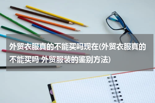 外贸衣服真的不能买吗现在(外贸衣服真的不能买吗 外贸服装的鉴别方法)